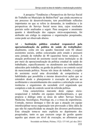 Serviço social na área do trabalho e reestruturação produtiva:
Sociedade em Debate, Pelotas, 17(2): 137-165, jul.-dez./2011
153
A pesquisa “Tendências e Perspectivas do Serviço Social
do Trabalho no Município de Belém-Pará” que ainda encontra-se
em processo de desenvolvimento, tem possibilitado reflexões
importantes no que se refere às demandas, às tendências e às
perspectivas do Serviço Social nessa área, cujos resultados
parciais serão analisados a seguir. Para assegurar o anonimato
quanto à identificação dos espaços sócio-ocupacionais, foi
atribuído um código às empresas e organizações pesquisadas,
como pode ser observado abaixo.
A1 - Instituição pública estadual responsável pela
operacionalização da política de saúde do trabalhador:
atualmente, conta em seu quadro funcional com 02 (duas)
assistentes sociais, ambas concursadas pelo estado e possuem
uma jornada de trabalho de 40 (quarenta) horas semanais. A
atuação profissional do assistente social nessa instituição se dá
por meio da operacionalização da política estadual de saúde do
trabalhador, especificamente: no atendimento aos trabalhadores
adoecidos pelo trabalho, na gestão da política e no controle social
da mencionada política. Nessas três áreas de trabalho, é exigido
do assistente social uma diversidade de competências e
habilidades que possibilita o mesmo desenvolver ações que se
estendem desde o planejamento à execução da política ao
acolhimento e encaminhamento dos usuários a articulação com as
instâncias e organismos da sociedade civil organizada que
compõem a rede de controle social da referida política.
Uma característica marcante deste espaço sócio-
ocupacional é trabalho em equipes interdisciplinares, o que
propicia o diálogo entre as áreas do saber: Serviço Social,
Medicina, Sociológico, Psicóloga etc, e a troca de experiências.
Contudo, merece destaque o fato de que a atuação em equipe
interdisciplinar nessa organização tem provocado a falsa idéia de
que não há especificidade na atuação dos diversos profissionais.
Esta situação torna-se mais explícita no depoimento dos
pesquisados, tanto os que exercem cargo de gestão quanto
aqueles que atuam em nível de execução, ao afirmarem que
 