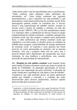 Vera Lúcia Batista Gomes e Francilene Soares de Medeiros Costa
154 Sociedade em Debate, Pelotas, 17(2): 137-165, jul.-dez./2011
“todos fazem tudo”e não há especificidade entre os profissionais.
“Todos acolhem, todos planejam, todos participam das
articulações, etc”. Esses relatos conduzem aos seguintes
questionamentos: o quê é específico em cada profissão? o quê
particulariza a intervenção profissional do assistente social? Estas
interrogações ganham sentido, ao considerar que “o Serviço
Social é uma especialização do trabalho coletivo, inserido na
divisão social e técnica do trabalho e, portanto, no todo das
práticas sociais” (MOTA, 1987, p.19). Este entendimento conduz
à se interrogar sobre a contribuição do Serviço Social na equipe
interprofissional da referida instituição; o trabalho realizado pelo
assistente social, que não compete a nenhum outro profissional
fazer; o saber profissional que domina assistente social que
singulariza a sua intervenção; os desafios postos no cotidiano de
trabalho para assegurar a particularidade da atuação profissional
do assistente social. As respostas a essas questões não foram
possíveis de serem apresentadas no momento, até ao presente
momento, visto que a pesquisa ainda está em curso, mas é
possível deduzir pelos depoimentos dos pesquisados que nessa
instituição, há uma tendência à polivalência, sem, contudo,
prescindir da especificidade de cada profissão.
A2 - Hospital da rede pública estadual: neste hospital, foram
entrevistadas 02 (duas) assistentes sociais que atuam na gestão da
Saúde do Trabalhador. As demandas apresentadas ao Serviço
Social por essa organização são ações referentes “a educação em
saúde voltada para a qualidade de vida dentro e fora do trabalho”.
Constatou-se que cada profissão possui um plano operacional
padrão que respalda a execução e a avaliação das ações
desenvolvidas pelos diversos profissionais, inclusive aquelas
desenvolvidas pelo assistente social4
.
4
Atualmente, a referida instituição possui uma equipe formada por 03 (três)
médicos do trabalho e 02 (dois) médicos clínicos, 02 (duas assistentes sociais,
02 (duas) psicólogas, 02 (dois) enfermeiros do trabalho, 03 (três) técnicos de
segurança do trabalho, 01 (um) nutricionista, 03 (três) técnicos de
 