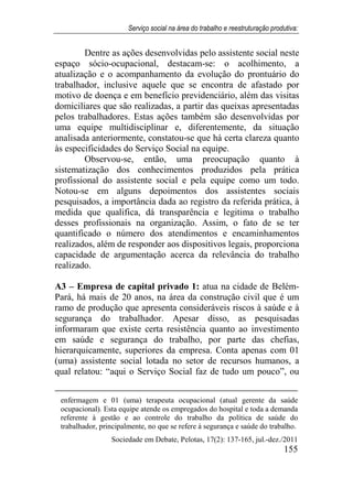 Serviço social na área do trabalho e reestruturação produtiva:
Sociedade em Debate, Pelotas, 17(2): 137-165, jul.-dez./2011
155
Dentre as ações desenvolvidas pelo assistente social neste
espaço sócio-ocupacional, destacam-se: o acolhimento, a
atualização e o acompanhamento da evolução do prontuário do
trabalhador, inclusive aquele que se encontra de afastado por
motivo de doença e em benefício previdenciário, além das visitas
domiciliares que são realizadas, a partir das queixas apresentadas
pelos trabalhadores. Estas ações também são desenvolvidas por
uma equipe multidisciplinar e, diferentemente, da situação
analisada anteriormente, constatou-se que há certa clareza quanto
às especificidades do Serviço Social na equipe.
Observou-se, então, uma preocupação quanto à
sistematização dos conhecimentos produzidos pela prática
profissional do assistente social e pela equipe como um todo.
Notou-se em alguns depoimentos dos assistentes sociais
pesquisados, a importância dada ao registro da referida prática, à
medida que qualifica, dá transparência e legitima o trabalho
desses profissionais na organização. Assim, o fato de se ter
quantificado o número dos atendimentos e encaminhamentos
realizados, além de responder aos dispositivos legais, proporciona
capacidade de argumentação acerca da relevância do trabalho
realizado.
A3 – Empresa de capital privado 1: atua na cidade de Belém-
Pará, há mais de 20 anos, na área da construção civil que é um
ramo de produção que apresenta consideráveis riscos à saúde e à
segurança do trabalhador. Apesar disso, as pesquisadas
informaram que existe certa resistência quanto ao investimento
em saúde e segurança do trabalho, por parte das chefias,
hierarquicamente, superiores da empresa. Conta apenas com 01
(uma) assistente social lotada no setor de recursos humanos, a
qual relatou: “aqui o Serviço Social faz de tudo um pouco”, ou
enfermagem e 01 (uma) terapeuta ocupacional (atual gerente da saúde
ocupacional). Esta equipe atende os empregados do hospital e toda a demanda
referente à gestão e ao controle do trabalho da política de saúde do
trabalhador, principalmente, no que se refere à segurança e saúde do trabalho.
 