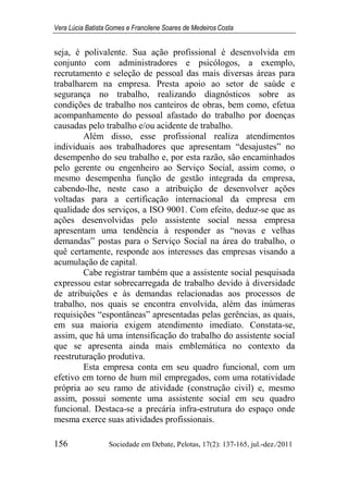 Vera Lúcia Batista Gomes e Francilene Soares de Medeiros Costa
156 Sociedade em Debate, Pelotas, 17(2): 137-165, jul.-dez./2011
seja, é polivalente. Sua ação profissional é desenvolvida em
conjunto com administradores e psicólogos, a exemplo,
recrutamento e seleção de pessoal das mais diversas áreas para
trabalharem na empresa. Presta apoio ao setor de saúde e
segurança no trabalho, realizando diagnósticos sobre as
condições de trabalho nos canteiros de obras, bem como, efetua
acompanhamento do pessoal afastado do trabalho por doenças
causadas pelo trabalho e/ou acidente de trabalho.
Além disso, esse profissional realiza atendimentos
individuais aos trabalhadores que apresentam “desajustes” no
desempenho do seu trabalho e, por esta razão, são encaminhados
pelo gerente ou engenheiro ao Serviço Social, assim como, o
mesmo desempenha função de gestão integrada da empresa,
cabendo-lhe, neste caso a atribuição de desenvolver ações
voltadas para a certificação internacional da empresa em
qualidade dos serviços, a ISO 9001. Com efeito, deduz-se que as
ações desenvolvidas pelo assistente social nessa empresa
apresentam uma tendência à responder as “novas e velhas
demandas” postas para o Serviço Social na área do trabalho, o
quê certamente, responde aos interesses das empresas visando a
acumulação de capital.
Cabe registrar também que a assistente social pesquisada
expressou estar sobrecarregada de trabalho devido à diversidade
de atribuições e às demandas relacionadas aos processos de
trabalho, nos quais se encontra envolvida, além das inúmeras
requisições “espontâneas” apresentadas pelas gerências, as quais,
em sua maioria exigem atendimento imediato. Constata-se,
assim, que há uma intensificação do trabalho do assistente social
que se apresenta ainda mais emblemática no contexto da
reestruturação produtiva.
Esta empresa conta em seu quadro funcional, com um
efetivo em torno de hum mil empregados, com uma rotatividade
própria ao seu ramo de atividade (construção civil) e, mesmo
assim, possui somente uma assistente social em seu quadro
funcional. Destaca-se a precária infra-estrutura do espaço onde
mesma exerce suas atividades profissionais.
 