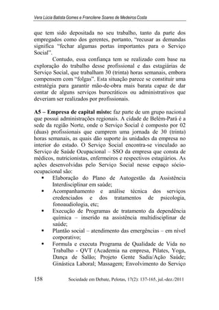 Vera Lúcia Batista Gomes e Francilene Soares de Medeiros Costa
158 Sociedade em Debate, Pelotas, 17(2): 137-165, jul.-dez./2011
que tem sido depositada no seu trabalho, tanto da parte dos
empregados como dos gerentes, portanto, “recusar as demandas
significa “fechar algumas portas importantes para o Serviço
Social”.
Contudo, essa confiança tem se realizado com base na
exploração do trabalho desse profissional e das estagiárias de
Serviço Social, que trabalham 30 (trinta) horas semanais, embora
compensem com “folgas”. Esta situação parece se constituir uma
estratégia para garantir mão-de-obra mais barata capaz de dar
contar de alguns serviços burocráticos ou administrativos que
deveriam ser realizados por profissionais.
A5 – Empresa de capital misto: faz parte de um grupo nacional
que possui administrações regionais. A cidade de Belém-Pará é a
sede da região Norte, onde o Serviço Social é composto por 02
(duas) profissionais que cumprem uma jornada de 30 (trinta)
horas semanais, as quais dão suporte às unidades da empresa no
interior do estado. O Serviço Social encontra-se vinculado ao
Serviço de Saúde Ocupacional – SSO da empresa que consta de
médicos, nutricionistas, enfermeiros e respectivos estagiários. As
ações desenvolvidas pelo Serviço Social nesse espaço sócio-
ocupacional são:
Elaboração do Plano de Autogestão da Assistência
Interdisciplinar em saúde;
Acompanhamento e análise técnica dos serviços
credenciados e dos tratamentos de psicologia,
fonoaudiologia, etc;
Execução de Programas de tratamento da dependência
química – inserido na assistência multidisciplinar de
saúde;
Plantão social – atendimento das emergências – em nível
corporativo;
Formula e executa Programa de Qualidade de Vida no
Trabalho - QVT (Academia na empresa, Pilates, Yoga,
Dança de Salão; Projeto Gente Sadia/Ação Saúde;
Ginástica Laboral; Massagem; Envolvimento do Serviço
 