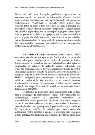 Vera Lúcia Batista Gomes e Francilene Soares de Medeiros Costa
160 Sociedade em Debate, Pelotas, 17(2): 137-165, jul.-dez./2011
distanciando de uma formação profissional generalista do
assistente social e se limitando às informações técnicas, “muitas
vezes a-crítica amparadas em matrizes teóricas de outras áreas de
conhecimento” (AMARAL e CESAR, 2009: p.424). Esta
situação torna-se mais difícil pelo fato de que, a maioria dos
assistentes sociais possui contratos temporários (terceirizadas),
reduzindo a capacidade de se contrapor e propor outras ações
para as políticas sociais e se apropriar do espaço contraditório
que é a particularidade do serviço social na área do trabalho,
extrapolando o âmbito da capacidade de intervir na administração
das necessidades humanas que interferem no desempenho
profissional dos trabalhadores.
A6 – Banco Estatal: atualmente, conta com 02 (dois)
assistentes sociais em seu quadro de funcionários, os quais são
concursados para trabalharem na capital do estado do Pará e
darem suporte ao atendimento dos trabalhadores das agências
localizadas no interior do referido estado, sobretudo, em
situações contingenciais. O Serviço Social neste banco encontra-
se, hierarquicamente, situado na gerência de recursos humanos e
compõe a equipe do Serviço de Saúde e Medicina do Trabalho -
SESMT, composta por engenheiros, técnicos de segurança,
médicos, enfermeiros do trabalho e o pessoal técnico-
administrativo do setor. Destaca-se que é, relativamente, recente
a criação do cargo de assistente social no mencionado banco,
datando de 2005/2006.
O trabalho do assistente nessa organização está voltado
para a realização de atendimentos sociais individualizados aos
trabalhadores, através de demandas espontâneas ou
encaminhados pelas gerências. Os mais recorrentes segundo
relato de um dos assistentes sociais pesquisados, referem-se à
insatisfação do empregado quanto à política de cargos e salários
da empresa, às relações de trabalho que muitas vezes são
autoritárias (entre gerentes e equipe), o quê gera mal estar para
alguns empregados, inclusive adoecimentos por tensão emocional
 