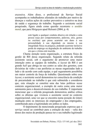 Serviço social na área do trabalho e reestruturação produtiva:
Sociedade em Debate, Pelotas, 17(2): 137-165, jul.-dez./2011
161
excessiva. Além disso, o profissional de Serviço Social
acompanha os trabalhadores afastados do trabalho por motivo de
doenças e realiza ações de caráter preventivo e corretivo na área
de saúde e segurança do trabalho. Segundo o assistente social
pesquisado, figura ainda como questão recorrente o assédio
moral, que para Hirigoyen apud Heloani (2004, p. 4)
está ligado a qualquer conduta abusiva em relação a uma
pessoa (seja por comportamentos, palavras, atos, gestos
ou escritas) que possa acarretar um dano à sua
personalidade à sua dignidade ou mesmo à sua
integridade física ou psíquica, podendo acarretar inclusive
perda de emprego ou degradação do ambiente de trabalho
em que a vítima está inserida.
Chama atenção nesta organização, a estrutura física da
gestão de RH dessa organização. Segundo relato da referida
assistente social, sob o argumento de promover uma maior
interação entre as equipes de trabalho, o layout do RH é um
grande hall que abriga no seu centro as salas dos gerentes, com
divisórias de vidro e nas periferias as mesas organizadas lado a
lado e de acordo com cada equipe, o quê seguramente possibilita
um maior controle da força de trabalho. Questionado sobre esse
layout, o assistente social demonstrou ter consciência da condição
de precariedade no trabalho à que está submetida e considerou
que, esta situação se constitui uma das lutas políticas nesse
contexto organizacional, a exemplo de outra como uma maior
autonomia para o desenvolvimento do seu trabalho. É importante
mencionar que a referida pesquisada demonstrou análise crítica
sobre os dilemas que vivencia o assistente social no contexto
organizacional, uma vez que se encontra numa posição de (inter)
mediação entre os interesses do empregador e dos empregados,
contribuindo para a legitimidade em ambos os lados.
O depoimento da mencionada pesquisada expressa que o
serviço social ao contribuir para a extração da mais – valia dos
donos dos meios de produção parece ter o seu trabalho legitimado
 