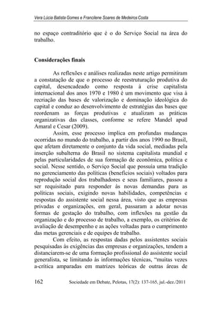 Vera Lúcia Batista Gomes e Francilene Soares de Medeiros Costa
162 Sociedade em Debate, Pelotas, 17(2): 137-165, jul.-dez./2011
no espaço contraditório que é o do Serviço Social na área do
trabalho.
Considerações finais
As reflexões e análises realizadas neste artigo permitiram
a constatação de que o processo de reestruturação produtiva do
capital, desencadeado como resposta à crise capitalista
internacional dos anos 1970 e 1980 é um movimento que visa à
recriação das bases de valorização e dominação ideológica do
capital e conduz ao desenvolvimento de estratégias das bases que
reordenam as forças produtivas e atualizam as práticas
organizativas das classes, conforme se refere Mandel apud
Amaral e Cesar (2009).
Assim, esse processo implica em profundas mudanças
ocorridas no mundo do trabalho, a partir dos anos 1990 no Brasil,
que afetam diretamente o conjunto da vida social, mediadas pela
inserção subalterna do Brasil no sistema capitalista mundial e
pelas particularidades de sua formação de econômica, política e
social. Nesse sentido, o Serviço Social que possuía uma tradição
no gerenciamento das políticas (benefícios sociais) voltados para
reprodução social dos trabalhadores e seus familiares, passou a
ser requisitado para responder às novas demandas para as
políticas sociais, exigindo novas habilidades, competências e
respostas do assistente social nessa área, visto que as empresas
privadas e organizações, em geral, passaram a adotar novas
formas de gestação do trabalho, com inflexões na gestão da
organização e do processo de trabalho, a exemplo, os critérios de
avaliação de desempenho e as ações voltadas para o cumprimento
das metas gerenciais e de equipes de trabalho.
Com efeito, as respostas dadas pelos assistentes sociais
pesquisadas às exigências das empresas e organizações, tendem a
distanciarem-se de uma formação profissional do assistente social
generalista, se limitando às informações técnicas, “muitas vezes
a-crítica amparadas em matrizes teóricas de outras áreas de
 