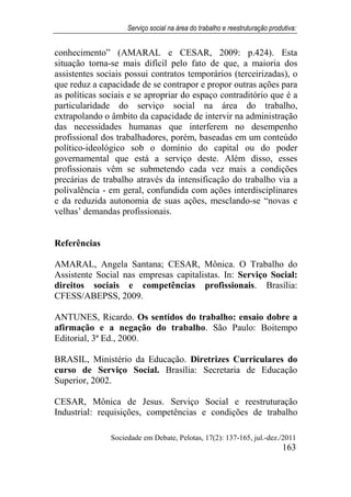 Serviço social na área do trabalho e reestruturação produtiva:
Sociedade em Debate, Pelotas, 17(2): 137-165, jul.-dez./2011
163
conhecimento” (AMARAL e CESAR, 2009: p.424). Esta
situação torna-se mais difícil pelo fato de que, a maioria dos
assistentes sociais possui contratos temporários (terceirizadas), o
que reduz a capacidade de se contrapor e propor outras ações para
as políticas sociais e se apropriar do espaço contraditório que é a
particularidade do serviço social na área do trabalho,
extrapolando o âmbito da capacidade de intervir na administração
das necessidades humanas que interferem no desempenho
profissional dos trabalhadores, porém, baseadas em um conteúdo
político-ideológico sob o domínio do capital ou do poder
governamental que está a serviço deste. Além disso, esses
profissionais vêm se submetendo cada vez mais a condições
precárias de trabalho através da intensificação do trabalho via a
polivalência - em geral, confundida com ações interdisciplinares
e da reduzida autonomia de suas ações, mesclando-se “novas e
velhas’ demandas profissionais.
Referências
AMARAL, Angela Santana; CESAR, Mônica. O Trabalho do
Assistente Social nas empresas capitalistas. In: Serviço Social:
direitos sociais e competências profissionais. Brasília:
CFESS/ABEPSS, 2009.
ANTUNES, Ricardo. Os sentidos do trabalho: ensaio dobre a
afirmação e a negação do trabalho. São Paulo: Boitempo
Editorial, 3ª Ed., 2000.
BRASIL, Ministério da Educação. Diretrizes Curriculares do
curso de Serviço Social. Brasília: Secretaria de Educação
Superior, 2002.
CESAR, Mônica de Jesus. Serviço Social e reestruturação
Industrial: requisições, competências e condições de trabalho
 