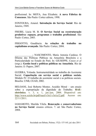 Vera Lúcia Batista Gomes e Francilene Soares de Medeiros Costa
164 Sociedade em Debate, Pelotas, 17(2): 137-165, jul.-dez./2011
profissional. In: MOTA, Ana Elizabete. A nova Fábrica de
Consensos. São Paulo: Cortez editora, 1998.
FONTOURA, Amaral. Introdução do Serviço Social. Rio de
Janeiro, 1949.
FREIRE, Lúcia M. B. O Serviço Social na reestruturação
produtiva: espaços, programas e trabalho profissional. São
Paulo: Cortez, 2003.
FRIGOTTO, Gaudêncio. As relações de trabalho no
capitalismo avançado. São Paulo: Cortez, 2004.
______________; NASCIMENTO, Maria Antonia Cardoso. O
Dilema das Políticas Públicas na Amazônia Brasileira e a
Particularidade no Estado do Pará. In: GIUSEPPE, Cocco et al
(orgs.). Gestão local e políticas públicas na Amazônia. Rio de
Janeiro. E- Papers, 2007.
GUERRA, Yolanda. Instrumentalidade no trabalho do Assistente
Social. Capacitação em serviço social e políticas sociais.
Módulo IV: O trabalho do assistente social e as políticas sociais.
Brasília: UNB, CEAD, 2002.
HELOANI, José Roberto Montes. Assédio Moral – um ensaio
sobre a expropriação da dignidade do Trabalho. RAE-
eletrônica. v. 3, n. 1, jan./jun, 2004. Disponível em:
http://www.scielo.br/pdf/raeel/v3n1/v3n1a12.pdf. Acesso em:
22/11/2011.
IAMAMOTO, Marilda Vilela. Renovação e conservadorismo
no Serviço Social: ensaios críticos. 7. ed. São Paulo: Cortez,
2004.
 