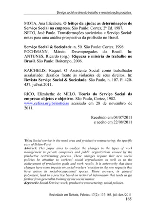 Serviço social na área do trabalho e reestruturação produtiva:
Sociedade em Debate, Pelotas, 17(2): 137-165, jul.-dez./2011
165
MOTA, Ana Elizabete. O feitiço da ajuda: as determinações do
Serviço Social na empresa. São Paulo: Cortez, 2ª Ed. 1987.
NETO, José Paulo. Transformações societárias e Serviço Social:
notas para uma análise prospectiva da profissão no Brasil.
Serviço Social & Sociedade. n. 50. São Paulo: Cortez, 1996.
POCHMANN, Márcio. Desempregados do Brasil. In:
ANTUNES, Ricardo (org.). Riqueza e miséria do trabalho no
Brasil. São Paulo: Boitempo, 2006.
RAICHELIS, Raquel. O Assistente Social como trabalhador
assalariado: desafios frente às violações de seus direitos. In:
Revista Serviço Social & Sociedade. São Paulo, n. 107. P. 420-
437, jul/set.2011.
RICO, Elizabethe de MELO. Teoria do Serviço Social da
empresa: objetos e objetivos. São Paulo, Cortez, 1982.
www.cefess.org.br/notícias acessado em 28 de novembro de
2011.
Recebido em 04/07/2011
e aceito em 22/08/2011
Title: Social service in the work area and productive restructuring: the specific
case of Belém-Pará
Abstract: This paper aims to analyze the changes in the types of work
management in private companies and public organizations caused by the
productive restructuring process. These changes require that new social
policies be attentive to workers’ social reproduction as well as to the
achievement of production goals and work results. It is noteworthy that these
changes have some impacts on social workers’ reaction to the new requests that
have arisen in social-occupational spaces. Those answers, in general
polyvalent, lead to a practice based on technical information that tends to get
farther from generalist training by the social worker.
Keywords: Social Service; work; productive restructuring; social policies.
 