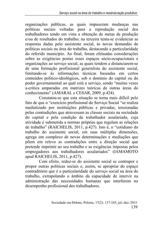 Serviço social na área do trabalho e reestruturação produtiva:
Sociedade em Debate, Pelotas, 17(2): 137-165, jul.-dez./2011
139
organizações públicas, as quais impuseram mudanças nas
políticas sociais voltadas para a reprodução social dos
trabalhadores tendo em vista a obtenção de metas de produção
e/ou de resultados do trabalho; na terceira tenta-se evidenciar as
respostas dadas pelo assistente social, às novas demandas de
políticas sociais na área do trabalho, destacando a particularidade
do referido município. Ao final, foram efetuadas considerações
sobre as exigências postas esses espaços sócio-ocupacionais e
organizações ao serviço social, as quais tendem a distanciarem-se
de uma formação profissional generalista do assistente social,
limitando-se às informações técnicas baseadas em certos
conteúdos político-ideológicos, sob o domínio do capital ou do
poder governamental ao qual está a serviço, sendo “muitas vezes
a-crítica amparadas em matrizes teóricas de outras áreas do
conhecimento” (AMARAL e CESAR, 2009, p.424).
Constatou-se que esta situação se torna mais difícil pelo
fato de que o “exercício profissional do Serviço Social “se realiza
mediatizado por instituições públicas e privadas, tensionadas
pelas contradições que atravessam as classes sociais na sociedade
do capital e pela condição de trabalhador assalariado, cuja
atividade é submetida a normas próprias que regulam as relações
de trabalho” (RAICHELIS, 2011, p.427). Isto é, o “cotidiano do
trabalho do assistente social, em suas múltiplas dimensões,
agrega um complexo de novas determinações e mediações que
põem em relevo as contradições entre a direção social que
pretende imprimir ao seu trabalho e as exigências impostas pelos
empregadores aos trabalhadores assalariados” (IAMAMOTO
apud RAICHELIS, 2011, p.427).
Com efeito, reduz-se do assistente social se contrapor e
propor outras políticas sociais e, assim, se apropriar do espaço
contraditório que é a particularidade do serviço social na área do
trabalho, extrapolando o âmbito da capacidade de intervir na
administração das necessidades humanas que interferem no
desempenho profissional dos trabalhadores.
 