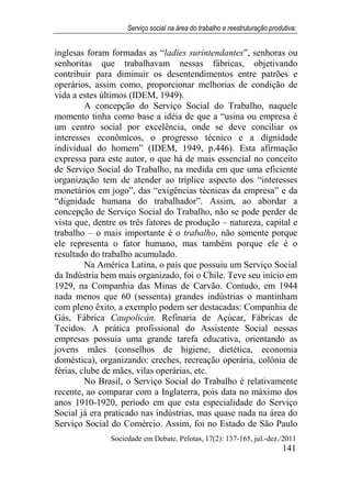 Serviço social na área do trabalho e reestruturação produtiva:
Sociedade em Debate, Pelotas, 17(2): 137-165, jul.-dez./2011
141
inglesas foram formadas as “ladies surintendantes”, senhoras ou
senhoritas que trabalhavam nessas fábricas, objetivando
contribuir para diminuir os desentendimentos entre patrões e
operários, assim como, proporcionar melhorias de condição de
vida a estes últimos (IDEM, 1949).
A concepção do Serviço Social do Trabalho, naquele
momento tinha como base a idéia de que a “usina ou empresa é
um centro social por excelência, onde se deve conciliar os
interesses econômicos, o progresso técnico e a dignidade
individual do homem” (IDEM, 1949, p.446). Esta afirmação
expressa para este autor, o que há de mais essencial no conceito
de Serviço Social do Trabalho, na medida em que uma eficiente
organização tem de atender ao tríplice aspecto dos “interesses
monetários em jogo”, das “exigências técnicas da empresa” e da
“dignidade humana do trabalhador”. Assim, ao abordar a
concepção de Serviço Social do Trabalho, não se pode perder de
vista que, dentre os três fatores de produção – natureza, capital e
trabalho – o mais importante é o trabalho, não somente porque
ele representa o fator humano, mas também porque ele é o
resultado do trabalho acumulado.
Na América Latina, o país que possuiu um Serviço Social
da Indústria bem mais organizado, foi o Chile. Teve seu início em
1929, na Companhia das Minas de Carvão. Contudo, em 1944
nada menos que 60 (sessenta) grandes indústrias o mantinham
com pleno êxito, a exemplo podem ser destacadas: Companhia de
Gás, Fábrica Caupolicán, Refinaria de Açúcar, Fábricas de
Tecidos. A prática profissional do Assistente Social nessas
empresas possuía uma grande tarefa educativa, orientando as
jovens mães (conselhos de higiene, dietética, economia
doméstica), organizando: creches, recreação operária, colônia de
férias, clube de mães, vilas operárias, etc.
No Brasil, o Serviço Social do Trabalho é relativamente
recente, ao comparar com a Inglaterra, pois data no máximo dos
anos 1910-1920, período em que esta especialidade do Serviço
Social já era praticado nas indústrias, mas quase nada na área do
Serviço Social do Comércio. Assim, foi no Estado de São Paulo
 