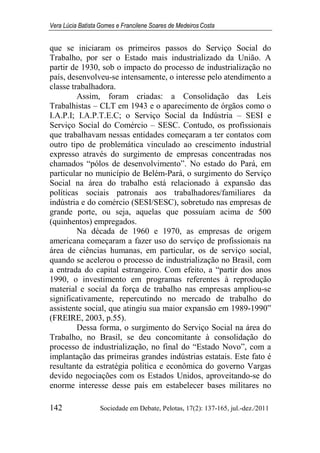 Vera Lúcia Batista Gomes e Francilene Soares de Medeiros Costa
142 Sociedade em Debate, Pelotas, 17(2): 137-165, jul.-dez./2011
que se iniciaram os primeiros passos do Serviço Social do
Trabalho, por ser o Estado mais industrializado da União. A
partir de 1930, sob o impacto do processo de industrialização no
país, desenvolveu-se intensamente, o interesse pelo atendimento a
classe trabalhadora.
Assim, foram criadas: a Consolidação das Leis
Trabalhistas – CLT em 1943 e o aparecimento de órgãos como o
I.A.P.I; I.A.P.T.E.C; o Serviço Social da Indústria – SESI e
Serviço Social do Comércio – SESC. Contudo, os profissionais
que trabalhavam nessas entidades começaram a ter contatos com
outro tipo de problemática vinculado ao crescimento industrial
expresso através do surgimento de empresas concentradas nos
chamados “pólos de desenvolvimento”. No estado do Pará, em
particular no município de Belém-Pará, o surgimento do Serviço
Social na área do trabalho está relacionado à expansão das
políticas sociais patronais aos trabalhadores/familiares da
indústria e do comércio (SESI/SESC), sobretudo nas empresas de
grande porte, ou seja, aquelas que possuíam acima de 500
(quinhentos) empregados.
Na década de 1960 e 1970, as empresas de origem
americana começaram a fazer uso do serviço de profissionais na
área de ciências humanas, em particular, os de serviço social,
quando se acelerou o processo de industrialização no Brasil, com
a entrada do capital estrangeiro. Com efeito, a “partir dos anos
1990, o investimento em programas referentes à reprodução
material e social da força de trabalho nas empresas ampliou-se
significativamente, repercutindo no mercado de trabalho do
assistente social, que atingiu sua maior expansão em 1989-1990”
(FREIRE, 2003, p.55).
Dessa forma, o surgimento do Serviço Social na área do
Trabalho, no Brasil, se deu concomitante à consolidação do
processo de industrialização, no final do “Estado Novo”, com a
implantação das primeiras grandes indústrias estatais. Este fato é
resultante da estratégia política e econômica do governo Vargas
devido negociações com os Estados Unidos, aproveitando-se do
enorme interesse desse país em estabelecer bases militares no
 