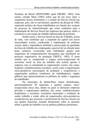 Serviço social na área do trabalho e reestruturação produtiva:
Sociedade em Debate, Pelotas, 17(2): 137-165, jul.-dez./2011
143
Nordeste do Brasil (MONTEIRO apud FREIRE, 2003). Esta
autora, citando Mota (1985) refere que há um nexo entre o
surgimento dessas instituições e a criação do Serviço Social nas
empresas, pois, são os movimentos operários da década de 1960,
expressão política da classe trabalhadora em função dos avanços
do processo de industrialização que criam condições para a
implantação do Serviço Social nas empresas que passou, então, a
constituir-se um campo de trabalho diferenciado da profissão.
Sendo assim, o Serviço Social na área do Trabalho, acima
de tudo, vem confirmar que a expansão do capital cria novas
necessidades sociais, conduzindo à implantação de políticas
sociais, dada a importância atribuída à preservação da qualidade
da força de trabalho dos empregados, passível de ser afetada tanto
pelas carências vivenciadas pelo trabalhador quanto pelo
surgimento de comportamentos divergentes que interferem no
processo organizativo da produção (MOTA, 1982). É neste
sentido que se compreende o espaço sócio-ocupacional do
assistente social na área do trabalho não restrito apenas à
empresa, mas se estendendo às organizações sociais, tais como:
hospitais, estabelecimentos escolares, assim como a organizações
sócio-produtivas (associações de produção e cooperativas) e
organizações políticas (sindicatos de trabalhadores), órgãos
públicos que operacionalizam as políticas de saúde e segurança
do trabalhador.
No município de Belém/Pará, foram identificados,
aproximadamente 44 (quarenta e quatro) espaços sócio-
ocupacionais nessa área, dentre os quais se destacam empresas
privadas e organizações públicas, tais como: estabelecimentos
hospitalares e escolares, secretarias municipais e estaduais de
saúde, trabalho e renda, além de organizações sócio-produtivas
(cooperativas) que possuem o profissional de Serviço Social em
seu quadro funcional, atuando diretamente sobre as questões
afetas à gestão do trabalho e/ou às políticas públicas pertinentes.
 