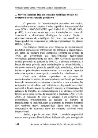 Vera Lúcia Batista Gomes e Francilene Soares de Medeiros Costa
144 Sociedade em Debate, Pelotas, 17(2): 137-165, jul.-dez./2011
2. Serviço social na área do trabalho e políticas sociais no
contexto de reestruração produtiva
O processo de “reestruturação produtiva do capital,
desencadeado como resposta à crise capitalista internacional dos
anos 1970 e 1980” (MANDEL apud AMARAL e CESAR, 2009,
p. 416), é um movimento que visa à recriação das bases de
valorização e dominação ideológica do capital. Supõe o
desenvolvimento de estratégias das bases que reordenam as
forças produtivas e atualizam as práticas organizativas das classes
(IDEM, p.416).
No contexto brasileiro, esse processo de reestruturação
produtiva começa a ser introduzido nas empresas e organizações,
em geral, de maneira mais expressiva somente na década de
1990, em decorrência das transformações tecnológicas
vivenciadas primariamente nos anos 1980. A recessão econômica
sofrida pelo país no período de 1990/92, a abertura comercial, a
busca do setor privado pela maximização da produtividade, o
desenvolvimento do plano de estabilização econômica, além das
inúmeras privatizações constituíram-se em enormes impactos
sobre a ocupação, a desocupação e a renda dos trabalhadores.
Com seus efeitos regressivos, o processo de
reestruturação produtiva foi acompanhado, no Brasil, por baixas
taxas de crescimento econômico, associadas a um aumento das
ocupações em atividades não estruturadas, figurando no cenário
nacional a flexibilização dos direitos sociais, a precarização das
relações de trabalho, as subcontratações e os demais elementos
típicos desta nova forma de organizar a produção (ANTUNES,
2000). A expansão do setor de serviços e do comércio, em
decorrência, principalmente, da redução do número de
trabalhadores na indústria, além do aumento do trabalho informal
são, também, traços característicos dessa nova forma de
estruturação da economia tanto no contexto nacional como
internacional.
Assim, a partir dos anos 1980, “o cenário empresarial
mostra uma grande dinamicidade, influenciado pela emergência
 
