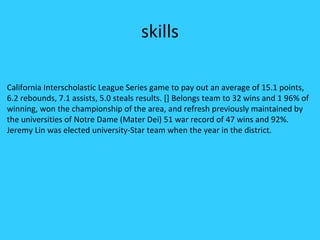 skills

California Interscholastic League Series game to pay out an average of 15.1 points,
6.2 rebounds, 7.1 assists, 5.0 steals results. [] Belongs team to 32 wins and 1 96% of
winning, won the championship of the area, and refresh previously maintained by
the universities of Notre Dame (Mater Dei) 51 war record of 47 wins and 92%.
Jeremy Lin was elected university-Star team when the year in the district.
 