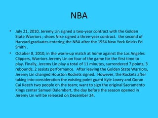 NBA
•   July 21, 2010, Jeremy Lin signed a two-year contract with the Golden
    State Warriors ; shoes Nike signed a three-year contract. the second of
    Harvard graduates entering the NBA after the 1954 New York Knicks Ed
    Smith .
•   October 8, 2010, in the warm-up match at home against the Los Angeles
    Clippers, Warriors Jeremy Lin on four of the game for the first time to
    play. Finally, Jeremy Lin play a total of 11 minutes, surrendered 7 points, 3
    rebounds, 2 assists performance. After leaving the Golden State Warriors,
    Jeremy Lin changed Houston Rockets signed. However, the Rockets after
    taking into consideration the existing point guard Kyle Lowry and Goran
    Cui Keech two people on the team; want to sign the original Sacramento
    Kings center Samuel Dalembert, the day before the season opened in
    Jeremy Lin will be released on December 24.
 