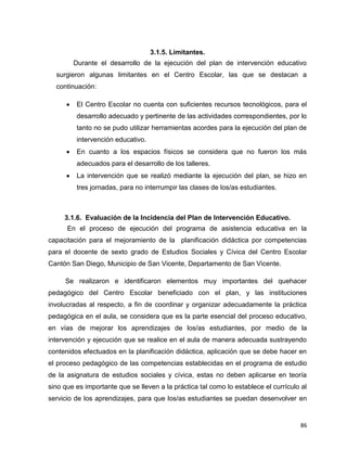 86
3.1.5. Limitantes.
Durante el desarrollo de la ejecución del plan de intervención educativo
surgieron algunas limitantes en el Centro Escolar, las que se destacan a
continuación:
El Centro Escolar no cuenta con suficientes recursos tecnológicos, para el
desarrollo adecuado y pertinente de las actividades correspondientes, por lo
tanto no se pudo utilizar herramientas acordes para la ejecución del plan de
intervención educativo.
En cuanto a los espacios físicos se considera que no fueron los más
adecuados para el desarrollo de los talleres.
La intervención que se realizó mediante la ejecución del plan, se hizo en
tres jornadas, para no interrumpir las clases de los/as estudiantes.
3.1.6. Evaluación de la Incidencia del Plan de Intervención Educativo.
En el proceso de ejecución del programa de asistencia educativa en la
capacitación para el mejoramiento de la planificación didáctica por competencias
para el docente de sexto grado de Estudios Sociales y Cívica del Centro Escolar
Cantón San Diego, Municipio de San Vicente, Departamento de San Vicente.
Se realizaron e identificaron elementos muy importantes del quehacer
pedagógico del Centro Escolar beneficiado con el plan, y las instituciones
involucradas al respecto, a fin de coordinar y organizar adecuadamente la práctica
pedagógica en el aula, se considera que es la parte esencial del proceso educativo,
en vías de mejorar los aprendizajes de los/as estudiantes, por medio de la
intervención y ejecución que se realice en el aula de manera adecuada sustrayendo
contenidos efectuados en la planificación didáctica, aplicación que se debe hacer en
el proceso pedagógico de las competencias establecidas en el programa de estudio
de la asignatura de estudios sociales y cívica, estas no deben aplicarse en teoría
sino que es importante que se lleven a la práctica tal como lo establece el currículo al
servicio de los aprendizajes, para que los/as estudiantes se puedan desenvolver en
 