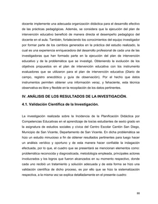 88
docente implemente una adecuada organización didáctica para el desarrollo efectivo
de las prácticas pedagógicas. Además, se considera que la ejecución del plan de
intervención educativo benefició de manera directa el desempeño pedagógico del
docente en el aula. También, fortaleciendo los conocimientos del equipo investigador
por formar parte de los cambios generados en la práctica del estudio realizado, la
cual es una experiencia enriquecedora del desarrollo profesional de cada una de las
investigadoras que han formado parte en la ejecución del plan de intervención
educativo y de la problemática que se investigó. Obteniendo la evolución de los
objetivos propuestos en el plan de intervención educativa con los instrumento
evaluadores que se utilizaron para el plan de intervención educativa (Diario de
campo, registro anecdótico y guía de observación). Por el hecho que éstos
instrumentos permiten obtener una información veraz, y fehaciente, esta técnica
observativa es libre y flexible en la recopilación de los datos pertinentes.
IV. ANÁLISIS DE LOS RESULTADOS DE LA INVESTIGACIÓN.
4.1. Validación Científica de la Investigación.
La investigación realizada sobre la Incidencia de la Planificación Didáctica por
Competencias Educativas en el aprendizaje de los/as estudiantes de sexto grado en
la asignatura de estudios sociales y cívica del Centro Escolar Cantón San Diego,
Municipio de San Vicente, Departamento de San Vicente. En dicha problemática se
hizo un estudio minucioso a fin de obtener resultados pertinentes para luego hacer
un análisis verídico y oportuno y de esta manera hacer confiable la indagación
efectuada, por lo que, el cuadro que se presentará se mencionan elementos como:
problemática reconocida y diagnosticada, metodología empleada, principales actores
involucrados y los logros que fueron alcanzados en su momento respectivo, donde
cada uno recibió un tratamiento y solución adecuada y de esta forma se hizo una
validación científica de dicho proceso, es por ello que se hizo la sistematización
respectiva, a la misma vez se explica detalladamente en el presente cuadro:
 