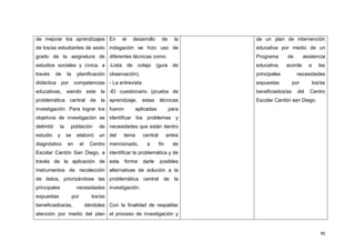 90
de mejorar los aprendizajes
de los/as estudiantes de sexto
grado de la asignatura de
estudios sociales y cívica, a
través de la planificación
didáctica por competencias
educativas, siendo este la
problemática central de la
investigación. Para lograr los
objetivos de investigación se
delimitó la población de
estudio y se elaboró un
diagnóstico en el Centro
Escolar Cantón San Diego, a
través de la aplicación de
instrumentos de recolección
de datos, priorizándose las
principales necesidades
expuestas por los/as
beneficiados/as, dándoles
atención por medio del plan
En el desarrollo de la
indagación se hizo uso de
diferentes técnicas como:
-Lista de cotejo (guía de
observación).
- La entrevista.
-El cuestionario (prueba de
aprendizaje, estas técnicas
fueron aplicadas para
identificar los problemas y
necesidades que están dentro
del tema central antes
mencionado, a fin de
identificar la problemática y de
esta forma darle posibles
alternativas de solución a la
problemática central de la
investigación.
Con la finalidad de respaldar
el proceso de investigación y
de un plan de intervención
educativa por medio de un
Programa de asistencia
educativa, acorde a las
principales necesidades
expuestas por los/as
beneficiados/as del Centro
Escolar Cantón san Diego.
 