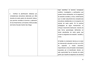 93
Verificar la planificación didáctica por
competencias educativas elaborada por él/la
docente de sexto grado de educación básica,
que permita constatar el dominio y aplicación
de los lineamientos curriculares institucionales
del Centro Escolar Cantón San Diego.
logró identificar el dominio conceptual,
analítico, investigativo y participativo que
poseen los/as estudiantes, en la asignatura
de estudios sociales y cívica, evidenciando
que no están adquiriendo las competencias
educativas establecidas en el programa de
estudio de sexto grado. En la práctica
pedagógica se sigue manteniendo un
enfoque meramente tradicional, creando de
esta forma aprendizajes deficientes en
los/as estudiantes de sexto grado que
cursan la asignatura de estudios sociales y
cívica.
Al facilitar la orientación técnica en el plan
de intervención educativo se hizo con el fin
de capacitar a los/as docentes,
respondiendo a las principales necesidades
expuestas por el beneficiado directo, en
esta oportunidad fue el docente de sexto
grado que imparte la asignatura de estudios
 