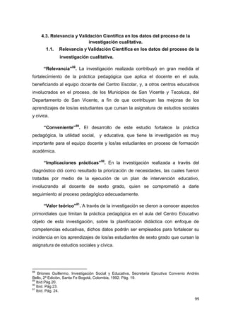99
4.3. Relevancia y Validación Científica en los datos del proceso de la
investigación cualitativa.
1.1. Relevancia y Validación Científica en los datos del proceso de la
investigación cualitativa.
“Relevancia”88
. La investigación realizada contribuyó en gran medida el
fortalecimiento de la práctica pedagógica que aplica el docente en el aula,
beneficiando al equipo docente del Centro Escolar, y, a otros centros educativos
involucrados en el proceso, de los Municipios de San Vicente y Tecoluca, del
Departamento de San Vicente, a fin de que contribuyan las mejoras de los
aprendizajes de los/as estudiantes que cursan la asignatura de estudios sociales
y cívica.
“Conveniente”89
. El desarrollo de este estudio fortalece la práctica
pedagógica, la utilidad social, y educativa, que tiene la investigación es muy
importante para el equipo docente y los/as estudiantes en proceso de formación
académica.
“Implicaciones prácticas”90
. En la investigación realizada a través del
diagnóstico dió como resultado la priorización de necesidades, las cuales fueron
tratadas por medio de la ejecución de un plan de intervención educativo,
involucrando al docente de sexto grado, quien se comprometió a darle
seguimiento al proceso pedagógico adecuadamente.
“Valor teórico”91
. A través de la investigación se dieron a conocer aspectos
primordiales que limitan la práctica pedagógica en el aula del Centro Educativo
objeto de esta investigación, sobre la planificación didáctica con enfoque de
competencias educativas, dichos datos podrán ser empleados para fortalecer su
incidencia en los aprendizajes de los/as estudiantes de sexto grado que cursan la
asignatura de estudios sociales y cívica.
88
Briones Guillermo, Investigación Social y Educativa, Secretaria Ejecutiva Convenio Andrés
Bello, 2ª Edición, Santa Fe Bogotá, Colombia, 1992. Pág. 19.
89
Ibíd.Pág.20.
90
Ibíd. Pág.23.
91
Ibíd. Pág. 24.
 