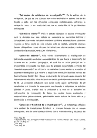 100
“Estrategias de validación de investigación”92
. Es la validez de la
indagación, ya que es una cualidad que hace fehaciente el estudio que se ha
llevado a cabo con las diferentes estrategias metodológicas, volviendo la
indagación veraz y sin manipulaciones en su contenido de la problemática
investigada.
“Validación interna”93
. Para el estudio realizado el equipo investigador
tomó la decisión que este trabajo se sustentara de elementos teóricos y
conceptuales, los cuales se fueron acoplando conforme a los resultados obtenidos
respecto al tema objeto de este estudio, este se realizó, utilizando distintas
fuentes bibliográficas como: Informes de instituciones internacionales y nacionales
(Ministerio de Educación, UNESCO, entre otros).
“Validación externa”94
. Para validar externamente la investigación se
delimitó la población a estudiar, consolidándose de esta forma el desempeño del
docente en su práctica pedagógica, el cual fue el actor principal de la
problemática investigada. Es decir, que del proceso desarrollado, a través del
diagnóstico que realizó, se prioriza la necesidad de brindar asistencia educativa al
docente de sexto grado que imparte la asignatura de estudios sociales y cívica del
Centro Escolar Cantón San Diego, involucrando de forma al equipo docente del
mismo centro educativo y los docentes de sexto grado que conforman el distrito
10-03. La población estudiantil que cursa sexto grado conformado de 20
estudiantes y el docente de sexto grado que imparte la asignatura de estudios
Sociales y Cívica. Siendo esta la población a la cual se le aplicaron los
instrumentos de recolección de datos, los cuales fueron analizados y
sistematizados posteriormente, permitiendo estos validar la base teórica y
científica de la investigación.
“Validación y fiabilidad de la investigación”95
. La metodología utilizada
para realizar la investigación fortaleció el proceso llevado por el equipo
investigador, a fin de tener contacto directo con la realidad social y educativo del
92
Ibíd. Pág. 35.
93
Rojas Soriano, Raúl. Guía para realizar investigaciones sociales. México. Edit. Plaza y Valdez,
S.A. de C.V. Pág.68.
94
Ibíd. Pág.73.
95
Ibíd. Pág. 88.
 
