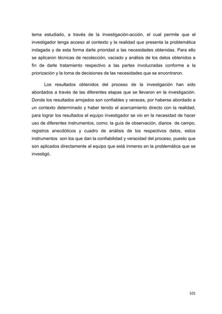 101
tema estudiado, a través de la investigación-acción, el cual permite que el
investigador tenga acceso al contexto y la realidad que presenta la problemática
indagada y de esta forma darle prioridad a las necesidades obtenidas. Para ello
se aplicaron técnicas de recolección, vaciado y análisis de los datos obtenidos a
fin de darle tratamiento respectivo a las partes involucradas conforme a la
priorización y la toma de decisiones de las necesidades que se encontraron.
Los resultados obtenidos del proceso de la investigación han sido
abordados a través de las diferentes etapas que se llevaron en la investigación.
Donde los resultados arrojados son confiables y veraces, por haberse abordado a
un contexto determinado y haber tenido el acercamiento directo con la realidad,
para lograr los resultados el equipo investigador se vio en la necesidad de hacer
uso de diferentes instrumentos, como: la guía de observación, diarios de campo,
registros anecdóticos y cuadro de análisis de los respectivos datos, estos
instrumentos son los que dan la confiabilidad y veracidad del proceso, puesto que
son aplicados directamente al equipo que está inmerso en la problemática que se
investigó.
 