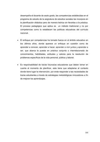 103
desempeña el docente de sexto grado, las competencias establecidas en el
programa de estudio de la asignatura de estudios sociales las incorpora en
la planificación didáctica pero de manera teórica sin llevarlas a la práctica.
El proceso pedagógico que aplica es un método tradicional y no por
competencias como lo establecen las políticas educativas del currículo
nacional.
El enfoque por competencias ha tomado fuerza en el ámbito educativo en
los últimos años, donde aparece un enfoque en cuestión como de
aprender a conocer, aprender a hacer, aprender a vivir juntos y aprender a
ser, que abarca la puesta en práctica conjunta o interrelacionada de
conocimientos, habilidades, actitudes y valores para la resolución de
problemas específicos de la vida personal, pública y laboral.
Es responsabilidad de los/as futuros/as educadores que deben tomar en
cuenta al momento de planificar, esta tiene que adaptarse al contexto
donde tiene lugar la intervención, por ende responder a las necesidades de
los/as estudiantes a través de estrategias metodológicas innovadoras a fin
de mejorar los aprendizajes.
 