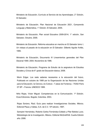 108
Ministerio de Educación, Currículo al Servicio de los Aprendizajes. 2° Edición,
El Salvador.
Ministerio de Educación. Plan Nacional de Educación 2021, Comprendo
Lenguaje y Matemática, 1° Edición. El Salvador, 2005.
Ministerio de Educación, Plan social Educativo 2009-2014, 1° edición, San
Salvador, Octubre, 2009.
Ministerio de Educación. Reforma educativa en marcha en El Salvador tomo I.
Un vistazo al pasado de la educación en El Salvador. Gilberto Aguilar Avilés,
1995.
Ministerio de Educación, Documento III Lineamientos generales del Plan
Decenal 1995- 2005. Noviembre de 1996.
Ministerio de Educación, Programa de Estudio de la asignatura de Estudios
Sociales y Cívica de 6° grado de Educación básica. 2008.
Morin Edgar. Los siete saberes necesarios a la educación del futuro,
Publicado en octubre de 1999 por la Organización de las Naciones Unidas
para la Educación, la Ciencia y la Cultura - 7 place de Fontenoy - 75352 París
07 SP – Francia. UNESCO 1999.
Niño Rojas, Víctor Miguel. Competencias en la Comunicación. 1º Edición.
Ecoe Ediciones. Bogotá, Colombia. 2003.
Rojas Soriano, Raúl. Guía para realizar Investigaciones Sociales. México.
Editorial Plaza y Valdez, S.A. de C.V. 19º edición, 1997.
Sampieri Hernández, Roberto Carlos Fernández-Collado y Pilar Batista Lucio.
Metodología de la Investigación, México, Editorial McGraWhill, Cuarta Edición
año: 2006.
 