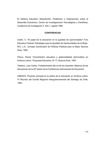 110
El Sistema Educativo Salvadoreño: Problemas e Implicaciones sobre el
Desarrollo Económico. Centro de Investigaciones Tecnológicas y Científicas,
Cuadernos de Investigación 3. Año 1, agosto 1989.
CONFERENCIAS
Cullen, C. "El papel de la educación en la igualdad de oportunidades" Foro
Educativo Federal: Estrategias para la Igualdad de Oportunidades de la Mujer.
M.C. y E., Consejo Coordinador de Políticas Públicas para la Mujer. Buenos
Aires, 1992.
Filmus, Daniel “Concertación educativa y gobernabilidad democrática en
América Latina”, Propuesta Educativa, Nº 17, Buenos Aires. 1997.
Tedesco, Juan Carlos. Fortalecimiento del rol de los docentes: Balance de las
discusiones de la 45º sesión de la Conferencia Internacional de Educación.
UNESCO. Proyecto principal en la esfera de la educación en América Latina.
Vª Reunión del Comité Regional Intergubernamental del Santiago de Chile.
1993.
 