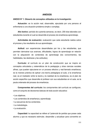 111
ANEXOS
ANEXO N° 1: Glosario de conceptos utilizados en la investigación
Actuación: es la acción real, observable, ejecutada por una persona al
enfrentarse a una situación-problema simple o compleja.
Año lectivo: período de cuarenta semanas, es decir, 200 días laborales con
estudiantes durante el cual se desarrolla el proceso de enseñanza-aprendizaje.
Actividades de evaluación: evaluación que cada estudiante realiza sobre
el proceso y los resultados de sus aprendizajes.
Actitud: son experiencias desarrolladas por los y las estudiantes, que
permiten demostrar sus avances, dificultades, logros de aprendizaje en relación
con la adquisición de contenidos de aprendizaje (los conocimientos, las
habilidades, las destrezas y las actitudes).
Currículo: el currículo es un plan de construcción que se inspira en
conceptos articulados y sistemáticos de la pedagogía y otras ciencias sociales
afines, que pueden ejecutarse en un proceso efectivo y real llamado enseñanza;
es la manera práctica de aplicar una teoría pedagógica al aula, a la enseñanza
real, es el mediador entre la teoría y la realidad de la enseñanza, es el plan de
acción específico que desarrolla el profesor con sus estudiantes en el aula, es la
pauta ordenada del proceso de enseñanza.
Componentes del currículo: los componentes del currículo se configuran,
como el conjunto de decisiones básicas de toda acción educativa:
• Los objetivos.
• Los contenidos de enseñanza y aprendizaje.
• La secuencia de los contenidos.
• La metodología.
• La evaluación.
Capacidad: la capacidad se refiere al “potencial de partida que posee cada
alumno y que es necesario estimular, desarrollar y actualizar para convertirlo en
 