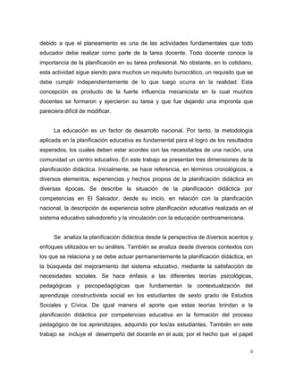 ii
debido a que el planeamiento es una de las actividades fundamentales que todo
educador debe realizar como parte de la tarea docente. Todo docente conoce la
importancia de la planificación en su tarea profesional. No obstante, en lo cotidiano,
esta actividad sigue siendo para muchos un requisito burocrático, un requisito que se
debe cumplir independientemente de lo que luego ocurra en la realidad. Esta
concepción es producto de la fuerte influencia mecanicista en la cual muchos
docentes se formaron y ejercieron su tarea y que fue dejando una impronta que
pareciera difícil de modificar.
La educación es un factor de desarrollo nacional. Por tanto, la metodología
aplicada en la planificación educativa es fundamental para el logro de los resultados
esperados, los cuales deben estar acordes con las necesidades de una nación, una
comunidad un centro educativo. En este trabajo se presentan tres dimensiones de la
planificación didáctica. Inicialmente, se hace referencia, en términos cronológicos, a
diversos elementos, experiencias y hechos propios de la planificación didáctica en
diversas épocas. Se describe la situación de la planificación didáctica por
competencias en El Salvador, desde su inicio, en relación con la planificación
nacional, la descripción de experiencia sobre planificación educativa realizada en el
sistema educativo salvadoreño y la vinculación con la educación centroamericana.
Se analiza la planificación didáctica desde la perspectiva de diversos acentos y
enfoques utilizados en su análisis. También se analiza desde diversos contextos con
los que se relaciona y se debe actuar permanentemente la planificación didáctica, en
la búsqueda del mejoramiento del sistema educativo, mediante la satisfacción de
necesidades sociales. Se hace énfasis a las diferentes teorías psicológicas,
pedagógicas y psicopedagógicas que fundamentan la contextualización del
aprendizaje constructivista social en los estudiantes de sexto grado de Estudios
Sociales y Cívica. De igual manera el aporte que estas teorías brindan a la
planificación didáctica por competencias educativa en la formación del proceso
pedagógico de los aprendizajes, adquirido por los/as estudiantes. También en este
trabajo se incluye el desempeño del docente en el aula; por el hecho que el papel
 