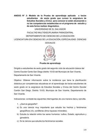 119
ANEXO N° 3: Modelo de la Prueba de aprendizaje aplicada a los/as
estudiantes de sexto grado que cursan la asignatura de
Estudios Sociales y Cívica para conocer si están alcanzando o
no las competencias establecidas en el programa de estudio y
de esta forma realizar diagnóstico.
UNIVERSIDAD DE EL SALVADOR
FACULTAD MULTIDISCIPLINARIA PARACENTRAL
DEPARTAMENTO DE CIENCIAS DE LA EDUCACIÓN
LICENCIATURA EN CIENCIAS DE LA EDUCACIÓN, ESPECIALIDAD CIENCIAS
SOCIALES
Prueba de aprendizaje
Dirigido a estudiantes de sexto grado del segundo ciclo de educación básica del
Centro Escolar Canto San Diego distrito 10-03 del Municipio de San Vicente,
Departamento de San Vicente.
Objetivo: Obtener información sobre la incidencia que tiene la planificación
didáctica por competencias educativas en el aprendizaje de los/as estudiantes de
sexto grado en la asignatura de Estudios Sociales y Cívica del Centro Escolar
Cantón San Diego, Distrito 10-03, Municipio de San Vicente, Departamento de
San Vicente.
Indicaciones: conteste las siguientes interrogantes de una manera clara y sencilla.
1. ¿Qué es geografía?
a) Es una ciencia muy importante que estudia los hechos y fenómenos
geográficos (río, cordilleras clima riquezas minerales).
b) Estudia la relación entre los seres humanos: cultivo, Estado, agricultura y
ganadería.
c) Es la ciencia que estudia los fenómenos sociales.
 