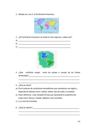120
2. Señala con una X el Continente Americano.
3. ¿El Continente Americano se divide en tres regiones, cuáles son?
a) ___________________________________________________
b) ___________________________________________________
c) ___________________________________________________
4. ¿Qué conflictos surgen entre los países a causas de los límites
territoriales?__________________________________________________
____________________________________________________________
____________________________________________________________
5. ¿Qué es clima?
a) Es el conjunto de condiciones atmosféricas que caracteriza una región y
depende de factores como: Latitud, relieve, tipo de suelo y humedad.
b) Hace referencia a las variadas formas que representa la superficie del
suelo como: llanura, meseta, altiplano y las montañas.
c) a y b son las correctas.
6. ¿Qué es relieve?______________________________________________
____________________________________________________________
____________________________________________________________
 