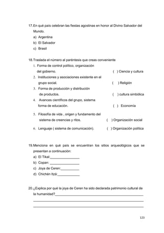 123
17.En qué país celebran las fiestas agostinas en honor al Divino Salvador del
Mundo.
a) Argentina
b) El Salvador
c) Brasil
18.Traslada el número al paréntesis que creas conveniente
1. Forma de control político, organización
del gobierno. ( ) Ciencia y cultura
2. Instituciones y asociaciones existente en el
grupo social. ( ) Religión
3. Forma de producción y distribución
de productos. ( ) cultura simbólica
4. Avances científicos del grupo, sistema
forma de educación. ( ) Economía
5. Filosofía de vida , origen y fundamento del
sistema de creencias y ritos. ( ) Organización social
6. Lenguaje ( sistema de comunicación). ( ) Organización política
19.Menciona en qué país se encuentran los sitios arqueológicos que se
presentan a continuación:
a) El Tikal:________________
b) Copan: ________________
c) Joya de Ceren:__________
d) Chichén Itzá:____________
20.¿Explica por qué la joya de Ceren ha sido declarada patrimonio cultural de
la humanidad?________________________________________________
____________________________________________________________
____________________________________________________________
 