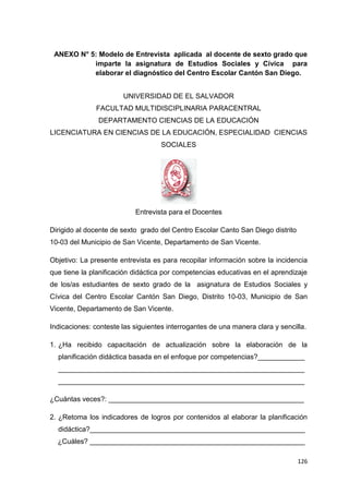 126
ANEXO N° 5: Modelo de Entrevista aplicada al docente de sexto grado que
imparte la asignatura de Estudios Sociales y Cívica para
elaborar el diagnóstico del Centro Escolar Cantón San Diego.
UNIVERSIDAD DE EL SALVADOR
FACULTAD MULTIDISCIPLINARIA PARACENTRAL
DEPARTAMENTO CIENCIAS DE LA EDUCACIÓN
LICENCIATURA EN CIENCIAS DE LA EDUCACIÓN, ESPECIALIDAD CIENCIAS
SOCIALES
Entrevista para el Docentes
Dirigido al docente de sexto grado del Centro Escolar Canto San Diego distrito
10-03 del Municipio de San Vicente, Departamento de San Vicente.
Objetivo: La presente entrevista es para recopilar información sobre la incidencia
que tiene la planificación didáctica por competencias educativas en el aprendizaje
de los/as estudiantes de sexto grado de la asignatura de Estudios Sociales y
Cívica del Centro Escolar Cantón San Diego, Distrito 10-03, Municipio de San
Vicente, Departamento de San Vicente.
Indicaciones: conteste las siguientes interrogantes de una manera clara y sencilla.
1. ¿Ha recibido capacitación de actualización sobre la elaboración de la
planificación didáctica basada en el enfoque por competencias?____________
_______________________________________________________________
_______________________________________________________________
¿Cuántas veces?: __________________________________________________
2. ¿Retoma los indicadores de logros por contenidos al elaborar la planificación
didáctica?_______________________________________________________
¿Cuáles? _______________________________________________________
 