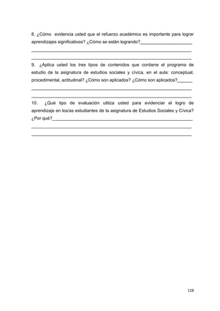 128
8. ¿Cómo evidencia usted que el refuerzo académico es importante para lograr
aprendizajes significativos? ¿Cómo se están logrando?_____________________
_________________________________________________________________
_________________________________________________________________
9. ¿Aplica usted los tres tipos de contenidos que contiene el programa de
estudio de la asignatura de estudios sociales y cívica, en el aula: conceptual,
procedimental, actitudinal? ¿Cómo son aplicados? ¿Cómo son aplicados?______
_________________________________________________________________
_________________________________________________________________
10. ¿Qué tipo de evaluación utiliza usted para evidenciar el logro de
aprendizaje en los/as estudiantes de la asignatura de Estudios Sociales y Cívica?
¿Por qué?_________________________________________________________
_________________________________________________________________
_________________________________________________________________
 