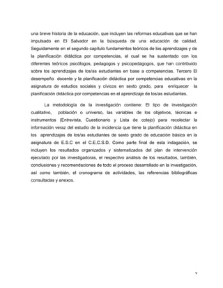 v
una breve historia de la educación, que incluyen las reformas educativas que se han
impulsado en El Salvador en la búsqueda de una educación de calidad.
Seguidamente en el segundo capítulo fundamentos teóricos de los aprendizajes y de
la planificación didáctica por competencias, el cual se ha sustentado con los
diferentes teóricos psicólogos, pedagogos y psicopedagogos, que han contribuido
sobre los aprendizajes de los/as estudiantes en base a competencias. Tercero El
desempeño docente y la planificación didáctica por competencias educativas en la
asignatura de estudios sociales y cívicos en sexto grado, para enriquecer la
planificación didáctica por competencias en el aprendizaje de los/as estudiantes.
La metodología de la investigación contiene: El tipo de investigación
cualitativo, población o universo, las variables de los objetivos, técnicas e
instrumentos (Entrevista, Cuestionario y Lista de cotejo) para recolectar la
información veraz del estudio de la incidencia que tiene la planificación didáctica en
los aprendizajes de los/as estudiantes de sexto grado de educación básica en la
asignatura de E.S.C en el C.E.C.S.D. Como parte final de esta indagación, se
incluyen los resultados organizados y sistematizados del plan de intervención
ejecutado por las investigadoras, el respectivo análisis de los resultados, también,
conclusiones y recomendaciones de todo el proceso desarrollado en la investigación,
así como también, el cronograma de actividades, las referencias bibliográficas
consultadas y anexos.
 
