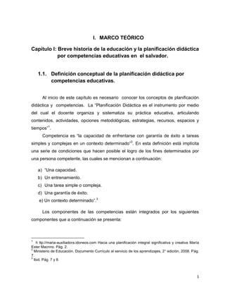 1
I. MARCO TEÓRICO
Capítulo I: Breve historia de la educación y la planificación didáctica
por competencias educativas en el salvador.
1.1. Definición conceptual de la planificación didáctica por
competencias educativas.
Al inicio de este capítulo es necesario conocer los conceptos de planificación
didáctica y competencias. La “Planificación Didáctica es el instrumento por medio
del cual el docente organiza y sistematiza su práctica educativa, articulando
contenidos, actividades, opciones metodológicas, estrategias, recursos, espacios y
tiempos”1
.
Competencia es “la capacidad de enfrentarse con garantía de éxito a tareas
simples y complejas en un contexto determinado”2
. En esta definición está implícita
una serie de condiciones que hacen posible el logro de los fines determinados por
una persona competente, las cuales se mencionan a continuación:
a) “Una capacidad.
b) Un entrenamiento.
c) Una tarea simple o compleja.
d) Una garantía de éxito.
e) Un contexto determinado”.3
Los componentes de las competencias están integrados por los siguientes
componentes que a continuación se presenta:
1
h ttp://maria-auxiliadora.idoneos.com Hacia una planificación integral significativa y creativa María
Ester Macrino. Pág. 2.
2
Ministerio de Educación, Documento Currículo al servicio de los aprendizajes, 2° edición, 2008. Pág.
7.
3
Ibid. Pág. 7 y 8.
 