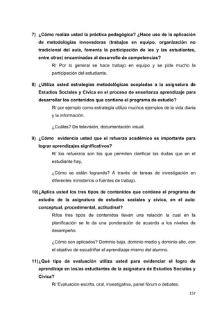 157
7) ¿Cómo realiza usted la práctica pedagógica? ¿Hace uso de la aplicación
de metodologías innovadoras (trabajos en equipo, organización no
tradicional del aula, fomenta la participación de los y las estudiantes,
entre otras) encaminadas al desarrollo de competencias?
R/ Por lo general se hace trabajo en equipo y se pide mucho la
participación del estudiante.
8) ¿Utiliza usted estrategias metodológicas acopladas a la asignatura de
Estudios Sociales y Cívica en el proceso de enseñanza aprendizaje para
desarrollar los contenidos que contiene el programa de estudio?
R/ por ejemplo como estrategia utilizo muchos ejemplos de la vida diaria
y la información.
¿Cuáles? De televisión, documentación visual.
9) ¿Cómo evidencia usted que el refuerzo académico es importante para
lograr aprendizajes significativos?
R/ los refuerzos son los que permiten clarificar las dudas que en el
estudiante hay.
¿Cómo se están logrando? A través de tareas de investigación en
diferentes ministerios o fuentes de trabajo.
10)¿Aplica usted los tres tipos de contenidos que contiene el programa de
estudio de la asignatura de estudios sociales y cívica, en el aula:
conceptual, procedimental, actitudinal?
R/los tres tipos de contenidos llevan una relación la cual en la
planificación se le da una ponderación de acuerdo a los niveles de
desempeño.
¿Cómo son aplicados? Dominio bajo, dominio medio y dominio alto, con
el objetivo de escudriñar el aprendizaje mismo del alumno.
11)¿Qué tipo de evaluación utiliza usted para evidenciar el logro de
aprendizaje en los/as estudiantes de la asignatura de Estudios Sociales y
Cívica?
R/ Evaluación escrita, oral, investigativa, panel fórum o debates.
 