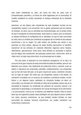 163
este orden establecido es claro, así como los roles de cada cual, el
comportamiento permitido y la forma de vestir legitimada por la comunidad. El
modelo neoliberal ha venido rompiendo el enfoque tradicional de la identidad
nacional.
Asimismo, en las fiestas más importantes de esta localidad muchos de los
compatriotas vuelven y se encuentran con su gente, generando que las culturas
se mezclen, es decir; que su identidad sea transculturizada, por el simple hecho
de que el emigrante se transnacionaliza, este posee su cultura, pero al atravesar
su espacio fronterizo es configurado de su identidad, el cual en esta comunidad
es visto como un símbolo que contribuye al progreso de su familia en las mejoras
económicas y de su origen. En este cantón, las familias que tienen a sus
parientes en otros países, algunas de estas familias aprovechan el beneficio
económico de las remesas en implantar diferentes negocios como: tiendas,
abarroterías, agro-servicios, entre otros; otras familias se acomodan a esperar
que les llegue esa contribución, les preocupa vestirse bien, comer bien, tener el
mejor carro, la mejor casa entre otros, no se preocupan por el saber.
Por otra parte, la televisión es una mediación protagónica, en la vida y el
consumo de la gran mayoría de esta comunidad de todas las edades, pero es una
televisión que carece, casi totalmente de producción local y nacional, pues se
dedica a reproducir las propuestas culturales norteamericanas. Los emigrantes
que se han ido fuera del país, en la gran mayoría de casos, mantienen vínculos
con su lugar de origen. De modo que, los emigrantes vuelven a las fiestas, se
mantienen vinculados con el consumo de noticieros o periódicos locales, envían
dinero y, en algunos casos, participan en proyectos locales, es decir; en
comunidad. Las remesas han cambiado el rostro de la localidad, puesto que en la
actualidad la migración ha modificado los patrones de consumo cultural y ha
propiciado el aprendizaje y la asimilación de nuevas tecnologías de la información
y la comunicación, como lo es: el internet y los teléfonos móviles. Esto no quiere
decir que los lugareños poseen estos privilegios sino que algunos pocos cuentan
con estos recursos económicos, ya que también existen familias en esta
comunidad de escasos recursos económicos, los cuales mantienen sus
costumbres y tradiciones.
 