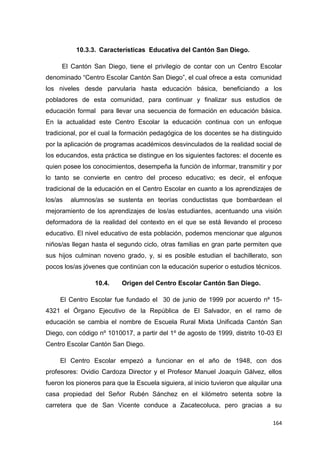 164
10.3.3. Características Educativa del Cantón San Diego.
El Cantón San Diego, tiene el privilegio de contar con un Centro Escolar
denominado “Centro Escolar Cantón San Diego”, el cual ofrece a esta comunidad
los niveles desde parvularia hasta educación básica, beneficiando a los
pobladores de esta comunidad, para continuar y finalizar sus estudios de
educación formal para llevar una secuencia de formación en educación básica.
En la actualidad este Centro Escolar la educación continua con un enfoque
tradicional, por el cual la formación pedagógica de los docentes se ha distinguido
por la aplicación de programas académicos desvinculados de la realidad social de
los educandos, esta práctica se distingue en los siguientes factores: el docente es
quien posee los conocimientos, desempeña la función de informar, transmitir y por
lo tanto se convierte en centro del proceso educativo; es decir, el enfoque
tradicional de la educación en el Centro Escolar en cuanto a los aprendizajes de
los/as alumnos/as se sustenta en teorías conductistas que bombardean el
mejoramiento de los aprendizajes de los/as estudiantes, acentuando una visión
deformadora de la realidad del contexto en el que se está llevando el proceso
educativo. El nivel educativo de esta población, podemos mencionar que algunos
niños/as llegan hasta el segundo ciclo, otras familias en gran parte permiten que
sus hijos culminan noveno grado, y, si es posible estudian el bachillerato, son
pocos los/as jóvenes que continúan con la educación superior o estudios técnicos.
10.4. Origen del Centro Escolar Cantón San Diego.
El Centro Escolar fue fundado el 30 de junio de 1999 por acuerdo nº 15-
4321 el Órgano Ejecutivo de la República de El Salvador, en el ramo de
educación se cambia el nombre de Escuela Rural Mixta Unificada Cantón San
Diego, con código nº 1010017, a partir del 1º de agosto de 1999, distrito 10-03 El
Centro Escolar Cantón San Diego.
El Centro Escolar empezó a funcionar en el año de 1948, con dos
profesores: Ovidio Cardoza Director y el Profesor Manuel Joaquín Gálvez, ellos
fueron los pioneros para que la Escuela siguiera, al inicio tuvieron que alquilar una
casa propiedad del Señor Rubén Sánchez en el kilómetro setenta sobre la
carretera que de San Vicente conduce a Zacatecoluca, pero gracias a su
 
