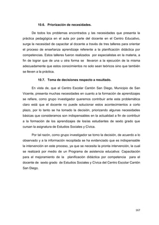 167
10.6. Priorización de necesidades.
De todos los problemas encontrados y las necesidades que presenta la
práctica pedagógica en el aula por parte del docente en el Centro Educativo,
surge la necesidad de capacitar al docente a través de tres talleres para orientar
el proceso de enseñanza aprendizaje referente a la planificación didáctica por
competencias. Estos talleres fueron realizados por especialistas en la materia, a
fin de lograr que de una u otra forma se llevaron a la ejecución de la misma
adecuadamente que estos conocimientos no solo sean teóricos sino que también
se lleven a la práctica.
10.7. Toma de decisiones respecto a resultado.
En vista de, que el Centro Escolar Cantón San Diego, Municipio de San
Vicente, presenta muchas necesidades en cuanto a la formación de aprendizajes
se refiere, como grupo investigador queremos contribuir ante esta problemática
claro está que el docente no puede solucionar estos acontecimientos a corto
plazo, por lo tanto se ha tomado la decisión, priorizando algunas necesidades
básicas que consideramos son indispensables en la actualidad a fin de contribuir
a la formación de los aprendizajes de los/as estudiantes de sexto grado que
cursan la asignatura de Estudios Sociales y Cívica.
Por tal razón, como grupo investigador se tomo la decisión, de acuerdo a lo
observado y a la información recopilada se ha evidenciado que es indispensable
la intervención en este proceso, ya que se necesita la pronta intervención, la cual
se realizará por medio de un Programa de asistencia educativa: Capacitación
para el mejoramiento de la planificación didáctica por competencia para el
docente de sexto grado de Estudios Sociales y Cívica del Centro Escolar Cantón
San Diego.
 