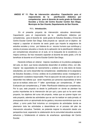 168
ANEXO N° 11: Plan de intervención educativa: Capacitación para el
mejoramiento de la planificación didáctica por
competencias para el docente de sexto grado de Estudios
Sociales y Cívica del Centro Escolar Cantón San Diego,
Municipio de San Vicente, Departamento de San Vicente.
11.1. Introducción.
En el presente proyecto de intervención educativa denominado:
Capacitación para el mejoramiento de la planificación didáctica por
competencias, para el docente de sexto grado de Estudios Sociales y Cívica del
Centro Escolar Cantón San Diego. Este proyecto se ejecutó con el objetivo de
mejorar y capacitar al docente de sexto grado que imparte la asignatura de
estudios sociales y cívica, por tratarse de un recurso humano que contribuye y
orienta el proceso educativo a través de la aplicación de la planificación didáctica
por competencias educativas en el aula, en la búsqueda de la excelencia y la
mejora continua. Se hizo necesario capacitar al docente de sexto grado, a fin de
beneficiar al docente en el Centro Escolar Cantón San Diego.
Haciendo énfasis en obtener mejores resultados en la práctica pedagógica
del aula, es decir, que los/as estudiantes desarrollen el análisis crítico, con ello,
mejorar las capacidades de razonamiento y análisis en la vida diaria de los/as
estudiantes, así como desarrollar las competencias establecidas en la asignatura
de Estudios Sociales y Cívica: análisis de la problemática social, investigación y
participación ciudadana responsable. Para la ejecución de este proyecto se van a
desarrollar tres talleres que serán impartidos por personas especialistas al tema
que se va realizar, estos son: 1º taller: aprendizaje por competencias, 2º taller:
Evaluación por competencias y, 3º taller: Planificación didáctica por competencias.
Por lo que, este proyecto va desde la justificación en donde se plantean los
puntos importantes de la intervención del por qué y para qué va ha servir este
proyecto, los objetivos del curso del proyecto, metas que se quieren lograr con
este proyecto, además las actividades que se van ha realizar en cada jornada, el
presupuesto como un aproximado de los gastos y recursos económicos que se va
utilizar, y como parte final incluimos un cronograma de actividades donde se
plasmaron toda las actividades a desarrollarse en el proceso del plan de
intervención educativa. También, se pretende mejorar la educación desde una
perspectiva local, esperando la colaboración de la comunidad educativa aunando
esfuerzos y fortaleciendo el sistema de enseñanza- aprendizaje del Centro
Escolar.
 