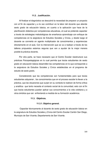 169
11.2. Justificación.
Al finalizar el diagnóstico se descubrió la necesidad de preparar un proyecto
con el fin de capacitar y a la vez contribuir en la labor del docente que atiende
sexto grado de educación básica, en cuanto a la aplicación que hace de la
planificación didáctica por competencias educativas, el cual se pretende capacitar
a través de estrategias metodológicas de enseñanza aprendizaje con enfoque de
competencias en la asignatura de Estudios Sociales y Cívica, y desde luego el
docente se convierta en agente multiplicador de conocimientos y experiencias
directamente en el aula. Con la intervención que se va a realizar a través de los
talleres propuestos estamos seguras que van a ayudar de la mejor manera
posible la práctica docente.
Por otra parte, se hace necesario que el Centro Escolar reestructure sus
prácticas Psicopedagógicas en lo cual permita que los/as estudiantes de sexto
grado en educación básica desarrollen las competencias en lo que corresponde a
la asignatura de Estudios Sociales y Cívica establecidas en el programa de
estudio de sexto grado.
Considerando que las competencias son fundamentales para que los/as
estudiantes adquieran , los conocimientos que en el proceso escolar lo lleven a la
práctica, que las situaciones que surjan en su contexto lo realicen de forma crítica
y analítica que tanto necesita el contexto social de la comunidad, esto con el fin
que los/as estudiantes puedan aplicar sus conocimientos a la vida cotidiana y a
otros ámbitos que van enfrentando a medida de su formación académica.
11.3. Objetivos.
11.3.1. Objetivo general.
Capacitar técnicamente al docente de sexto grado de educación básica en
la asignatura de Estudios Sociales y Cívica del Centro Escolar Cantón San Diego,
Municipio de San Vicente, Departamento de San Vicente.
 