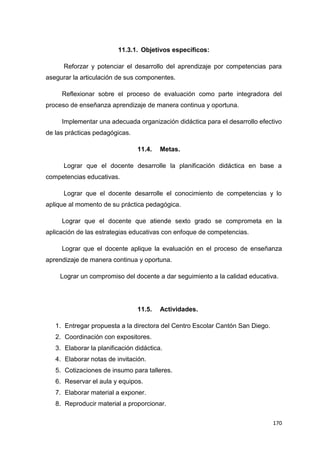 170
11.3.1. Objetivos específicos:
Reforzar y potenciar el desarrollo del aprendizaje por competencias para
asegurar la articulación de sus componentes.
Reflexionar sobre el proceso de evaluación como parte integradora del
proceso de enseñanza aprendizaje de manera continua y oportuna.
Implementar una adecuada organización didáctica para el desarrollo efectivo
de las prácticas pedagógicas.
11.4. Metas.
Lograr que el docente desarrolle la planificación didáctica en base a
competencias educativas.
Lograr que el docente desarrolle el conocimiento de competencias y lo
aplique al momento de su práctica pedagógica.
Lograr que el docente que atiende sexto grado se comprometa en la
aplicación de las estrategias educativas con enfoque de competencias.
Lograr que el docente aplique la evaluación en el proceso de enseñanza
aprendizaje de manera continua y oportuna.
Lograr un compromiso del docente a dar seguimiento a la calidad educativa.
11.5. Actividades.
1. Entregar propuesta a la directora del Centro Escolar Cantón San Diego.
2. Coordinación con expositores.
3. Elaborar la planificación didáctica.
4. Elaborar notas de invitación.
5. Cotizaciones de insumo para talleres.
6. Reservar el aula y equipos.
7. Elaborar material a exponer.
8. Reproducir material a proporcionar.
 
