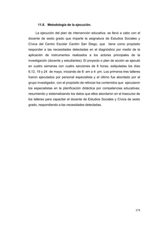 173
11.8. Metodología de la ejecución.
La ejecución del plan de intervención educativa, se llevó a cabo con el
docente de sexto grado que imparte la asignatura de Estudios Sociales y
Cívica del Centro Escolar Cantón San Diego, que tiene como propósito
responder a las necesidades detectadas en el diagnóstico por medio de la
aplicación de instrumentos realizados a los actores principales de la
investigación (docente y estudiantes). El proyecto o plan de acción se ejecutó
en cuatro semanas con cuatro secciones de 8 horas, estipuladas los días
6,12, 19 y 24 de mayo; iniciando de 8: am a 4: pm. Los primeros tres talleres
fueron ejecutados por personal especialista y el último fue abordado por el
grupo investigador, con el propósito de reforzar los contenidos que ejecutaron
los especialistas en la planificación didáctica por competencias educativas;
resumiendo y sistematizando los datos que ellos abordaron en el trascurso de
los talleres para capacitar el docente de Estudios Sociales y Cívica de sexto
grado, respondiendo a las necesidades detectadas.
 
