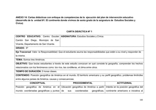 183
ANEXO 14: Cartas didácticas con enfoque de competencias de la ejecución del plan de intervención educativo
(desarrollo de la unidad #1: El continente donde vivimos de sexto grado de la asignatura de Estudios Sociales y
Cívica)
CARTA DIDÁCTICA Nº 1
CENTRO EDUCATIVO: Centro Escolar
Cantón San Diego, Municipio de San
Vicente, Departamento de San Vicente.
ASIGNATURA: Estudios Sociales y Cívica.
GRADO: 6º
Eje Trasversal: Valor la Responsabilidad: Que el estudiante asuma las responsabilidades que estén a su nivel y responder de
la misma.
TEMA: Somos tres Américas.
OBJETIVO: Que los/as estudiantes a través de este estudio conozcan en qué consiste la geografía, comprender los hechos
relacionados con los fenómenos como: los ríos, las cordilleras, el clima entre otros.
TIEMPO DE DURACIÓN: 5 horas clases.
CONTENIDO: Posición geográfica de América en el mundo. El territorio americano y su perfil geográfico, problemas limítrofes
entre algunos países de América, causas y consecuencias.
CONCEPTUAL PROCEDIMENTAL ACTITUDINAL
Posición geográfica de América en el
mundo: coordenadas geográficas y puntos
Ubicación geográfica de América a partir
de sus coordenadas geográficas,
Interés en la posición geográfica del
continente americano e iniciativa al
 