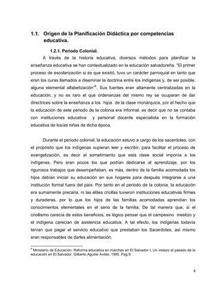 4
1.1. Origen de la Planificación Didáctica por competencias
educativa.
1.2.1. Período Colonial.
A través de la historia educativa, diversos métodos para planificar la
enseñanza educativa se han contextualizado en la educación salvadoreña. “El primer
proceso de escolarización si es que existió, tuvo un carácter parroquial en tanto que
eran los curas llamados a diseminar la doctrina entre los indígenas y, de ser posible,
alguna elemental alfabetización”8
. Sus fuentes eran altamente centralizadas en la
educación, y no es raro el que ordenanzas del mismo rey se ocuparan de dar
directrices sobre la enseñanza a los hijos de la clase monárquica, por el hecho que
la educación de este periodo de la colonia era informal, es decir que no se contaba
con instituciones educativa y personal docente especialista en la formación
educativa de los/as niñas de dicha época.
Durante el periodo colonial, la educación estuvo a cargo de los sacerdotes, con
el propósito que los indígenas supieran leer y escribir, para facilitar el proceso de
evangelización, es decir el sometimiento que esta clase social imponía a los
indígenas. Pero eran pocos los que podían dedicarse al aprendizaje, por los
rigurosos trabajos que desempeñaban, es más, dentro de la familia acomodada los
hijos debían iniciar su educación en sus hogares para después integrarse a una
institución formal fuera del país. Por tanto en el periodo de la colonia, la educación
era sumamente precaria, ni las élites criollas tuvieron instituciones educativas firmes
y duraderas, por lo que los hijos de las familias acomodadas aprendían los
conocimientos elementales en el seno de la familia. De tal manera que, si el
criollismo carecía de estos beneficios, es lógico pensar que el campesino mestizo y
el indígena carecían de asistencia educativa. A tal efecto, los indígenas todavía
tenían que pagar el servicio educativo que prestaban los Sacerdotes, así mismo
eran responsables de darles alimentación.
8
Ministerio de Educación. Reforma educativa en marchas en El Salvador I, Un vistazo al pasado de la
educación en El Salvador. Gilberto Aguilar Avilés, 1995. Pag.9.
 