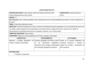 188
CARTA DIDÁCTICA Nº3
CENTRO EDUCATIVO: Centro Escolar Cantón San Diego, Municipio de San
Vicente, Departamento de San Vicente.
ASIGNATURA: Estudios Sociales y
Cívica.
GRADO: 6º
Eje Trasversal: Valor la Responsabilidad: Que el estudiante asuma las responsabilidades que estén a su nivel y responder de
la misma.
TEMA: La tierra tiene diferentes rostros.
OBJETIVO: Que los/as estudiantes conozcan y observen las diferentes regiones geográficas con sus características físicas, que
van desde la región septentrional correspondiente a la costa de Ártica y la taiga de clima frio, pasando por la región de
Centroamérica con actividad sísmica por sus montañas y volcanes, con un clima tropical.
TIEMPO DE DURACIÓN: 5 horas clases.
CONTENIDO: Regiones y países geográficos de América, ventajas y desventajas.
CONCEPTUAL PROCEDIMENTAL ACTITUDINAL
Regiones y paisajes geográficos de
América, ventajas y desventajas.
Ubicación geográfica de América a partir
de sus coordenadas geográficas,
explicación de las ventajas y desventajas
de la ubicación geográfica de América.
Interés en la posición geográfica del
continente americano e iniciativa al
explicar las ventajas y desventajas de
dicha ubicación
METODOLOGÍA:
1. Preguntas y respuestas.
 