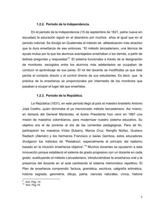 5
1.2.2. Período de la Independencia.
En el periodo de la Independencia (15 de septiembre de 1821, patria nueva sin
escuelas) la educación siguió en el abandono por muchos años al igual que en el
periodo colonial. Se divulgó en Guatemala el método de alfabetización más atractivo
que la dura enseñanza de ese entonces. “El método lancasteriano, una técnica de
ayuda mutua por la que los alumnos aventajados enseñaban a los demás, a partir de
tediosa preguntas y respuestas”9
. El sistema funcionaba a través de la designación
de monitores, escogidos entre los alumnos más adelantados se ocupaban de
conducir el aprendizaje de sus pares. El rol del docente se modificaba ya que éste
perdía el contacto directo y el control directo de sus estudiantes. Es decir, que la
práctica de la enseñanza se proporcionaba por intermedio de los monitores que
pasaban a ocupar el lugar del que enseñaba.
1.2.3. Período de la República.
La República (1831), en este período llegó al país el maestro brasileño Antonio
José Coelho, quien dominaba el ya mencionado método lancasteriano. Así mismo,
en tiempos del General Menéndez, el ilustre Presidente hizo venir en 1887 una
misión de maestros colombianos, para modernizar nuestro sistema educativo. Su
objetivo era el de ponerse al día de las corrientes pedagógicas. Para tal fin,
participaron los maestros Víctor Dubarry, Marcia Cruz, Rengifo Núñez, Gustavo
Radlach (Alemán) y los hermanos Francisco e Isaías Gamboa, estos educadores
divulgaron los métodos de “Pestalozzi, especialmente al principio del realismo
basado en la intuición enseñanza objetiva”.10
Muchos docentes se opusieron a esta
innovación porque estableció el sistema de grado progresivo con un docente en cada
grado, sustituyendo el método Lancasteriano, introduciéndose la enseñanza oral y la
presencia del docente en el aula cambiando el sistema memorístico repetitivo. El
Plan de enseñanza comprendió “lectura, gramática, escritura, caligrafía aritmética,
historia sagrada, geometría, dibujo, patria, ciencias naturales, cívica, historia
9
Ibíd. Pág. 14.
10
Ibíd. Pág.19.
 