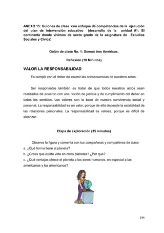 194
ANEXO 15: Guiones de clase con enfoque de competencias de la ejecución
del plan de intervención educativo (desarrollo de la unidad #1: El
continente donde vivimos de sexto grado de la asignatura de Estudios
Sociales y Cívica)
Guión de clase No. 1: Somos tres Américas.
Reflexión (10 Minutos)
VALOR LA RESPONSABILIDAD
Es cumplir con el deber de asumir las consecuencias de nuestros actos.
Ser responsable también es tratar de que todos nuestros actos sean
realizados de acuerdo con una noción de justicia y de cumplimiento del deber en
todos los sentidos. Los valores son la base de nuestra convivencia social y
personal. La responsabilidad es un valor, porque de ella depende la estabilidad de
las relaciones personales. La responsabilidad es valiosa, porque es difícil de
alcanzar.
Etapa de exploración (35 minutos)
Observa la figura y comenta con tus compañeras y compañeros de clase:
a. ¿Qué forma tiene el planeta?
b. ¿Crees que existe vida en otros planetas? ¿Por qué?
c. ¿Qué ventajas ofrece el planeta a los seres humanos, en especial a las
americanas y los americanos?
 